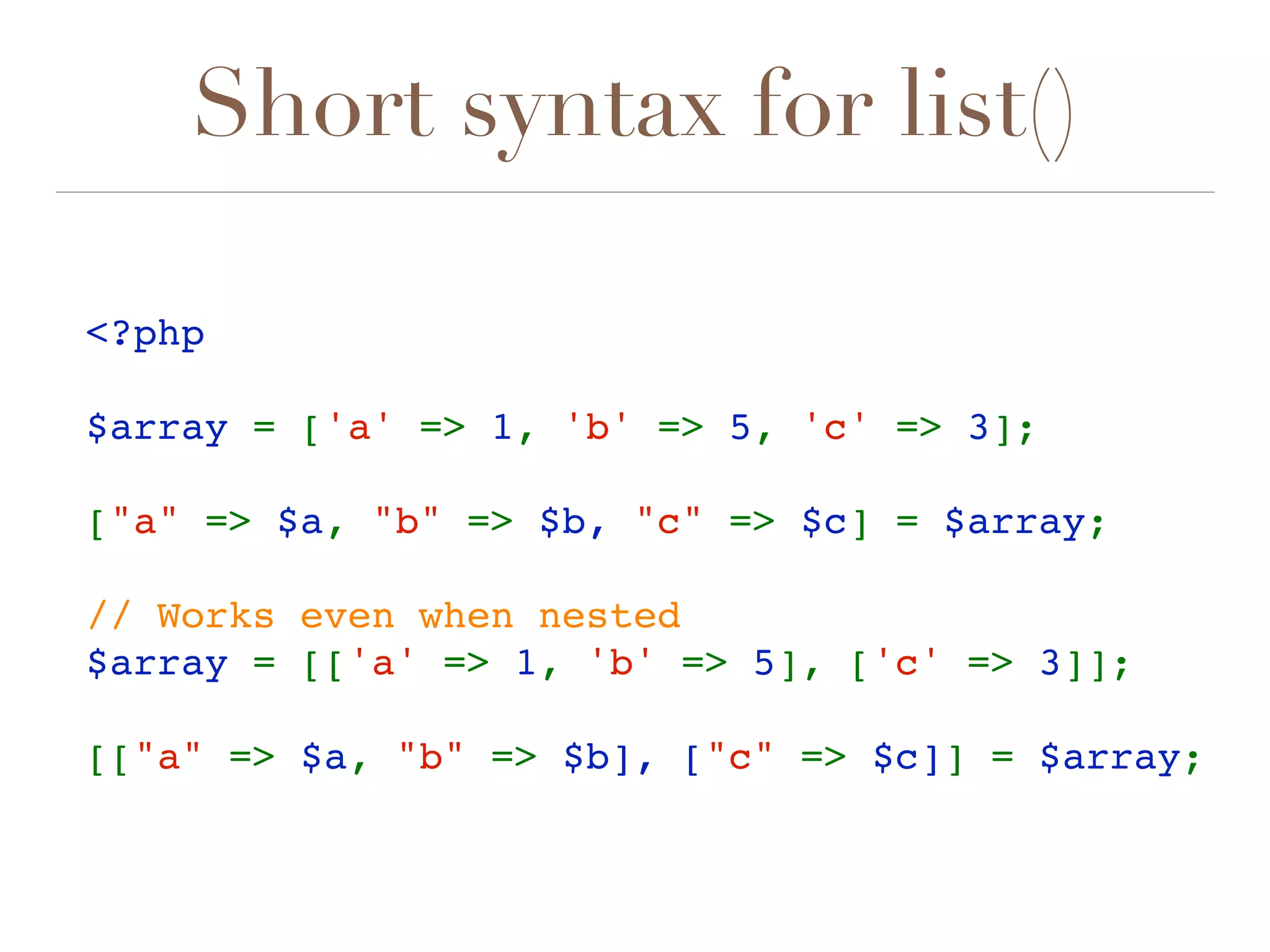 Short syntax for list()
<?php 
$array = ['a' => 1, 'b' => 5, 'c' => 3];
["a" => $a, "b" => $b, "c" => $c] = $array;  
// Works even when nested
$array = [['a' => 1, 'b' => 5], ['c' => 3]];
[["a" => $a, "b" => $b], ["c" => $c]] = $array;
 