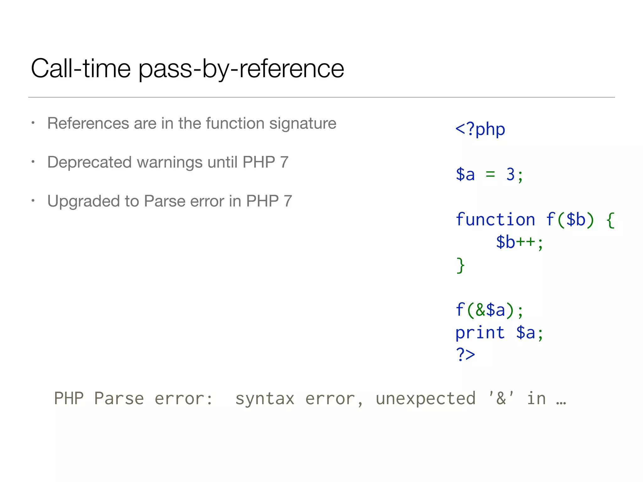 Call-time pass-by-reference
• References are in the function signature

• Deprecated warnings until PHP 7

• Upgraded to Parse error in PHP 7
<?php  
$a = 3;  
function f($b) {  
    $b++;  
}  
f(&$a);  
print $a;  
?>
PHP Parse error: syntax error, unexpected '&' in …
 