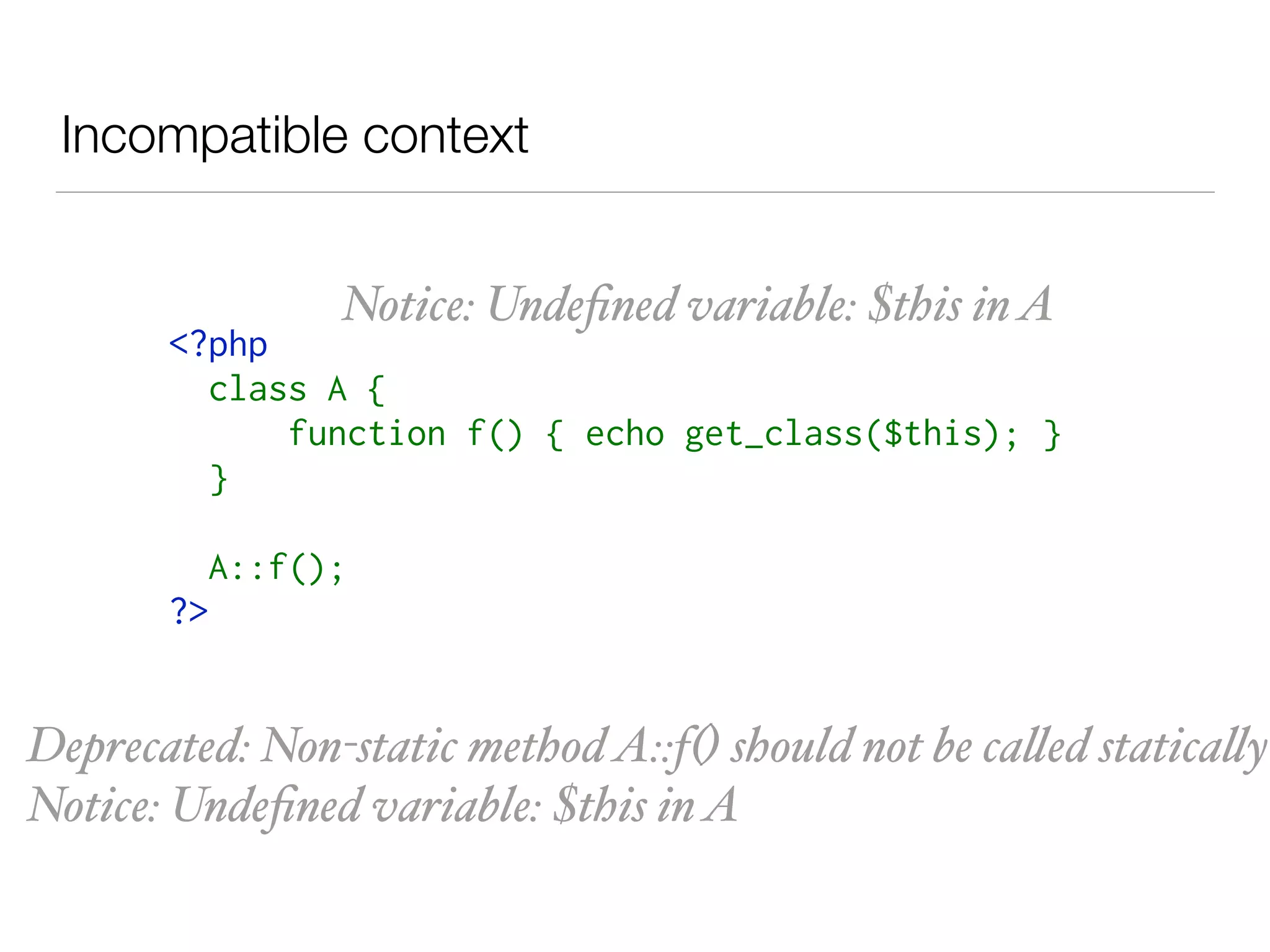 Incompatible context
<?php 
class A { 
     function f() { echo get_class($this); } 
} 
A::f(); 
?>
Notice: Undeﬁned variable: $this inA
Deprecated: Non-static methodA::f() should not be called statically
Notice: Undeﬁned variable: $this inA
 