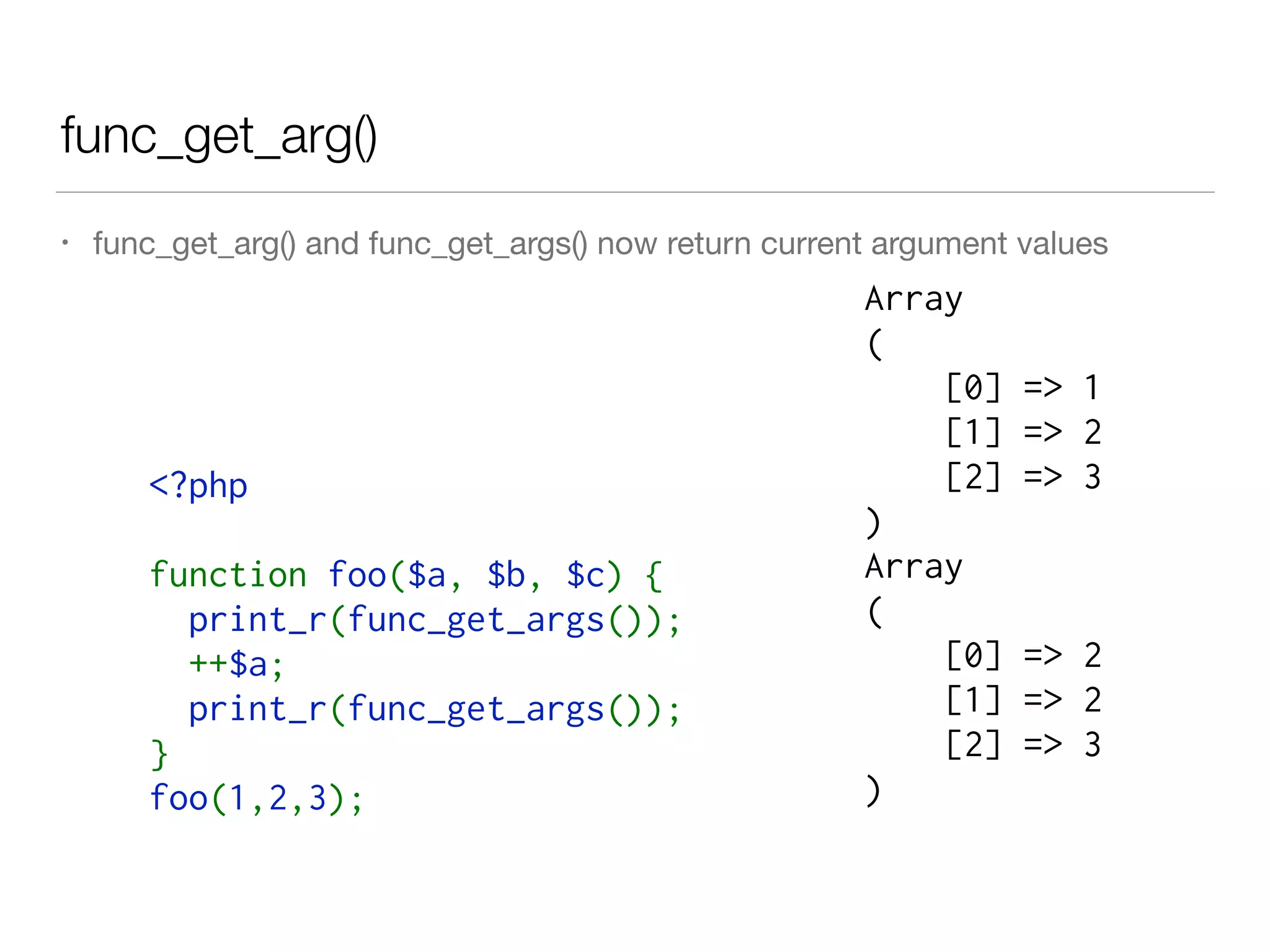 func_get_arg()
• func_get_arg() and func_get_args() now return current argument values
<?php 
function foo($a, $b, $c) { 
  print_r(func_get_args()); 
  ++$a; 
  print_r(func_get_args()); 
} 
foo(1,2,3);
Array
(
[0] => 1
[1] => 2
[2] => 3
)
Array
(
[0] => 2
[1] => 2
[2] => 3
)
 