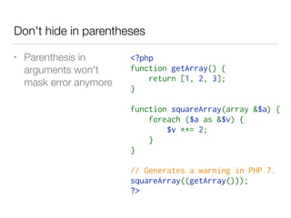 Don't hide in parentheses
<?php
function getArray() {
    return [1, 2, 3];
}
function squareArray(array &$a) {
    foreach ($a as &$v) {
        $v **= 2;
    }
}
// Generates a warning in PHP 7.
squareArray((getArray()));
?>
• Parenthesis in  
arguments won't  
mask error anymore
 