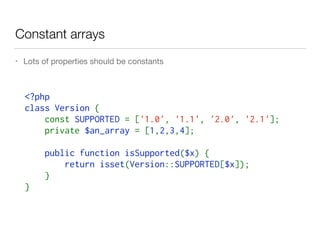 Constant arrays
• Lots of properties should be constants
<?php  
class Version { 
    const SUPPORTED = ['1.0', '1.1', '2.0', '2.1'];
    private $an_array = [1,2,3,4];
    public function isSupported($x) { 
        return isset(Version::SUPPORTED[$x]);
    } 
}
 