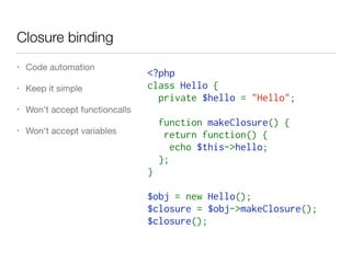 Closure binding
• Code automation

• Keep it simple

• Won’t accept functioncalls

• Won't accept variables
<?php
class Hello {
  private $hello = "Hello";
  function makeClosure() {
   return function() {
    echo $this->hello;
  };
}
$obj = new Hello();
$closure = $obj->makeClosure();
$closure();
 