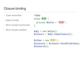 Closure binding
• Code automation

• Keep it simple

• Won’t accept functioncalls

• Won't accept variables
<?php
class   {
  private $hello = " ";
}
$obj = new Hello();
$closure = $obj->makeClosure();
$nihao = new  ();
$closure2 = $closure->bindTo($nihao);
$closure2();
 
