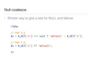 Null-coalesce
• Shorter way to give a test for NULL and failover
<?php 
// PHP 5.6
$x = $_GET['x'] === null ? 'default' : $_GET['x'];
// PHP 7.0
$x = $_GET['x'] ?? 'default';
?>
 