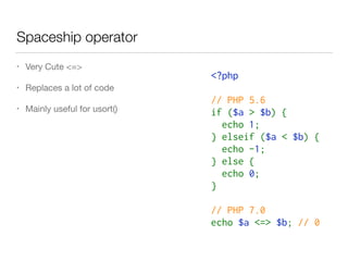 Spaceship operator
• Very Cute <=>

• Replaces a lot of code

• Mainly useful for usort()
<?php 
// PHP 5.6
if ($a > $b) {
 echo 1;
} elseif ($a < $b) {
  echo -1;
} else {
  echo 0;
}
// PHP 7.0
echo $a <=> $b; // 0
 