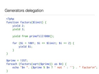 Generators delegation
<?php  
function factors($limit) { 
    yield 2; 
    yield 3;
    yield from primeTill1000();
    for ($i = 1001; $i <= $limit; $i += 2) { 
        yield $i; 
    }
} 
$prime = 1357; 
foreach (factors(sqrt($prime)) as $n) { 
    echo "$n ". ($prime % $n ? ' not ' : '') . " factorn"; 
}
 