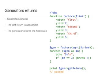Generators returns <?php   
function factors($limit) {  
    return 'first';
    yield 2;  
    return 'second';
    yield 3; 
    return 'third';
    yield 5; 
}  
$gen = factors(sqrt($prime));
foreach ($gen as $n) {  
    echo "$nn";
    if ($n == 3) {break 1;}
}
print $gen->getReturn();
// second
• Generators returns

• The last return is accessible

• The generator returns the ﬁnal state
 
