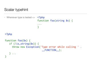 Scalar typehint
• Whenever type is tested =>
<?php  
function foo($x) {
   if (!is_string($x)) {
     throw new Exception('Type error while calling ' .
__FUNCTION__);
   } ...
}
<?php  
function foo(string $x) {
...
}
 