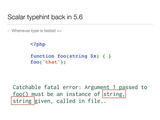 Scalar typehint back in 5.6
• Whenever type is tested =>
<?php   
function foo(string $x) { }
foo('that');
Catchable fatal error: Argument 1 passed to 
foo() must be an instance of string,
string given, called in file..
 