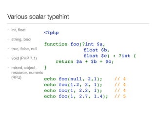 Various scalar typehint
• int, ﬂoat

• string, bool

• true, false, null

• void (PHP 7.1)

• mixed, object,
resource, numeric
(RFU)
<?php
function foo(?int $a, 
float $b, 
float $c) : ?int {
    return $a + $b + $c;
}
echo foo(null, 2,1);    // 4
echo foo(1.2, 2, 1);    // 4
echo foo(1, 2.2, 1);    // 4
echo foo(1, 2.7, 1.4);  // 5
 