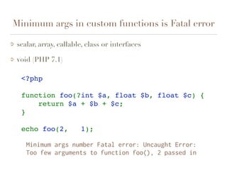 Minimum args in custom functions is Fatal error
scalar, array, callable, class or interfaces
void (PHP 7.1)
<?php
function foo(?int $a, float $b, float $c) {
    return $a + $b + $c;
}
echo foo(2,   1);    
Minimum args number Fatal error: Uncaught Error:  
Too few arguments to function foo(), 2 passed in
 