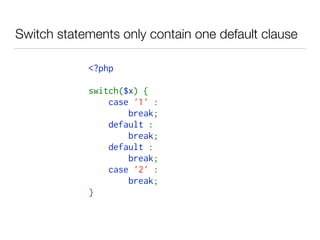 Switch statements only contain one default clause
<?php   
switch($x) {   
    case '1' :    
        break;   
    default :    
        break;   
    default :    
        break;   
    case '2' :    
        break;   
}   
 