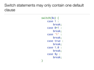Switch statements may only contain one default
clause
switch($x) {   
    case 1 :    
        break;   
    case 0+1 :    
        break;   
    case '1' :    
        break;   
    case true :    
        break;   
    case 1.0 :    
        break;   
    case $y :    
        break;   
}   
 