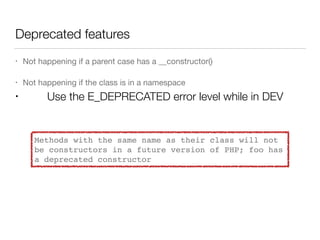 Deprecated features
• Not happening if a parent case has a __constructor()

• Not happening if the class is in a namespace

• Use the E_DEPRECATED error level while in DEV
Methods with the same name as their class will not
be constructors in a future version of PHP; foo has
a deprecated constructor
 