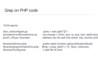 Grep on PHP code
1318 reports
doc/_ext/conﬁgext.py: parts = text.split("']['")
js/codemirror/lib/codemirror.js: var change = {from: pos, to: pos, text: splitLines(t
po/zh_CN.po:"example: address can be split into street, city, country and
libraries/Advisor.php: public static function splitJustiﬁcation($rule)
libraries/plugins/ImportCsv.php: $tmp = preg_split('/,( ?)/', $csv_columns);
libraries/Conﬁg.php: // split ﬁle to lines
 