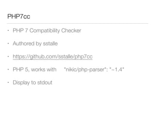 PHP7cc
• PHP 7 Compatibility Checker
• Authored by sstalle
• https://github.com/sstalle/php7cc
• PHP 5, works with "nikic/php-parser": "~1.4"
• Display to stdout
 