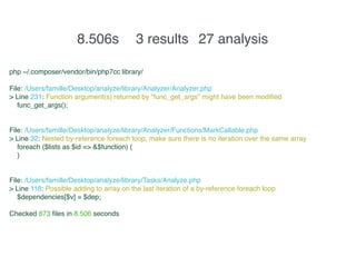 8.506s 3 results 27 analysis
php ~/.composer/vendor/bin/php7cc library/
File: /Users/famille/Desktop/analyze/library/Analyzer/Analyzer.php
> Line 231: Function argument(s) returned by "func_get_args" might have been modified
func_get_args();
File: /Users/famille/Desktop/analyze/library/Analyzer/Functions/MarkCallable.php
> Line 32: Nested by-reference foreach loop, make sure there is no iteration over the same array
foreach ($lists as $id => &$function) {
}
File: /Users/famille/Desktop/analyze/library/Tasks/Analyze.php
> Line 118: Possible adding to array on the last iteration of a by-reference foreach loop
$dependencies[$v] = $dep;
Checked 873 files in 8.506 seconds
 