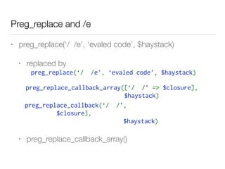 Preg_replace and /e
• preg_replace(‘/ /e’, ‘evaled code’, $haystack)
• replaced by
• preg_replace_callback_array()
preg_replace(‘/  /e’, ‘evaled code’, $haystack)
preg_replace_callback_array([‘/  /’ => $closure], 
$haystack) 
preg_replace_callback(‘/  /’,
$closure], 
$haystack) 
 