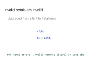 Invalid octals are invalid
• Upgraded from silent to Fatal error
PHP Parse error: Invalid numeric literal in test.php
<?php 
$x = 0890;
 