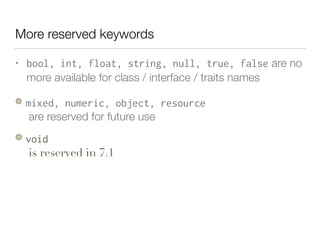 More reserved keywords
• bool, int, float, string, null, true, false are no
more available for class / interface / traits names
mixed, numeric, object, resource 
are reserved for future use
void  
is reserved in 7.1
 