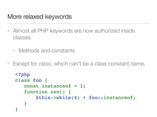 More relaxed keywords
• Almost all PHP keywords are now authorized inside
classes
• Methods and constants
• Except for class, which can't be a class constant name.
<?php    
class foo {
   const instanceof = 1;
   function use() {
       $this->while(4) + foo::instanceof;
   }
}
 