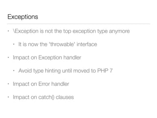 Exceptions
• Exception is not the top exception type anymore
• It is now the 'throwable' interface
• Impact on Exception handler
• Avoid type hinting until moved to PHP 7
• Impact on Error handler
• Impact on catch() clauses
 