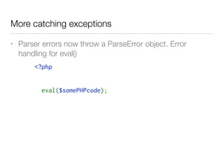 More catching exceptions
• Parser errors now throw a ParseError object. Error
handling for eval()
<?php
try {
  eval($somePHPcode);
} catch( ParseError $e) {
   log($e->getMessage());
  // attempt to fix this or error handling
}
 
