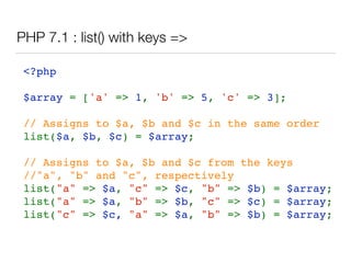 PHP 7.1 : list() with keys =>
<?php 
  
$array = ['a' => 1, 'b' => 5, 'c' => 3];
// Assigns to $a, $b and $c in the same order
list($a, $b, $c) = $array; 
// Assigns to $a, $b and $c from the keys 
//"a", "b" and "c", respectively 
list("a" => $a, "c" => $c, "b" => $b) = $array;
list("a" => $a, "b" => $b, "c" => $c) = $array;
list("c" => $c, "a" => $a, "b" => $b) = $array;
 