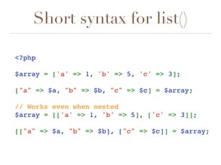 Short syntax for list()
<?php 
$array = ['a' => 1, 'b' => 5, 'c' => 3];
["a" => $a, "b" => $b, "c" => $c] = $array;  
// Works even when nested
$array = [['a' => 1, 'b' => 5], ['c' => 3]];
[["a" => $a, "b" => $b], ["c" => $c]] = $array;
 