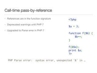 Call-time pass-by-reference
• References are in the function signature

• Deprecated warnings until PHP 7

• Upgraded to Parse error in PHP 7
<?php  
$a = 3;  
function f($b) {  
    $b++;  
}  
f(&$a);  
print $a;  
?>
PHP Parse error: syntax error, unexpected '&' in …
 