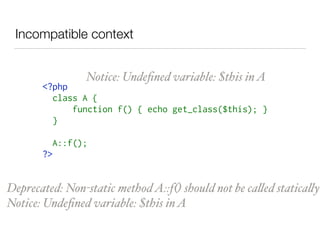 Incompatible context
<?php 
class A { 
     function f() { echo get_class($this); } 
} 
A::f(); 
?>
Notice: Undeﬁned variable: $this inA
Deprecated: Non-static methodA::f() should not be called statically
Notice: Undeﬁned variable: $this inA
 