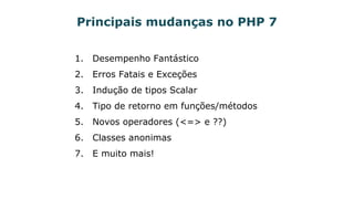 Principais mudanças no PHP 7
1. Desempenho Fantástico
2. Erros Fatais e Exceções
3. Indução de tipos Scalar
4. Tipo de retorno em funções/métodos
5. Novos operadores (<=> e ??)
6. Classes anonimas
7. E muito mais!
 