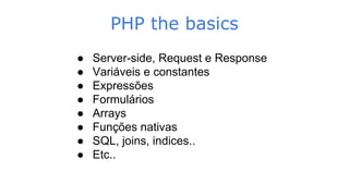 PHP the basics
● Server-side, Request e Response
● Variáveis e constantes
● Expressões
● Formulários
● Arrays
● Funções nativas
● SQL, joins, indices..
● Etc..
 