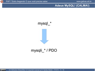 Adeus MySQL! (CALMA!)
CC Attribution-ShareAlike 3.0 Unported License by Er Galvão Abbott - 7/10/15 - 11 / 16
www.galvao.eti.brPHP 7 Está chegando! O que você precisa saber
mysql_*
mysqli_* / PDO
 