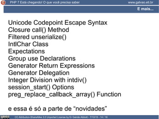 E mais...
CC Attribution-ShareAlike 3.0 Unported License by Er Galvão Abbott - 7/10/15 - 14 / 16
www.galvao.eti.brPHP 7 Está chegando! O que você precisa saber
Unicode Codepoint Escape Syntax
Closure call() Method
Filtered unserialize()
IntlChar Class
Expectations
Group use Declarations
Generator Return Expressions
Generator Delegation
Integer Division with intdiv()
session_start() Options
preg_replace_callback_array() Function
e essa é só a parte de “novidades”
 