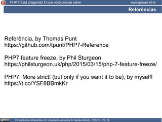 Referências
CC Attribution-ShareAlike 3.0 Unported License by Er Galvão Abbott - 7/10/15 - 15 / 16
www.galvao.eti.brPHP 7 Está chegando! O que você precisa saber
Referência, by Thomas Punt
https://github.com/tpunt/PHP7-Reference
PHP7 feature freeze, by Phil Sturgeon
https://philsturgeon.uk/php/2015/03/15/php-7-feature-freeze/
PHP7: More strict! (but only if you want it to be), by myself!
https://t.co/YSF8BBmkKr
 