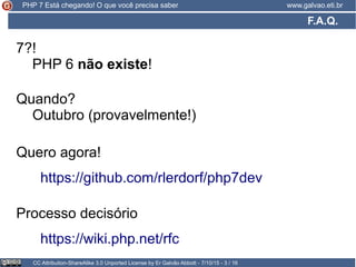 F.A.Q.
CC Attribution-ShareAlike 3.0 Unported License by Er Galvão Abbott - 7/10/15 - 3 / 16
www.galvao.eti.brPHP 7 Está chegando! O que você precisa saber
https://wiki.php.net/rfc
7?!
PHP 6 não existe!
Processo decisório
Quando?
Outubro (provavelmente!)
https://github.com/rlerdorf/php7dev
Quero agora!
 