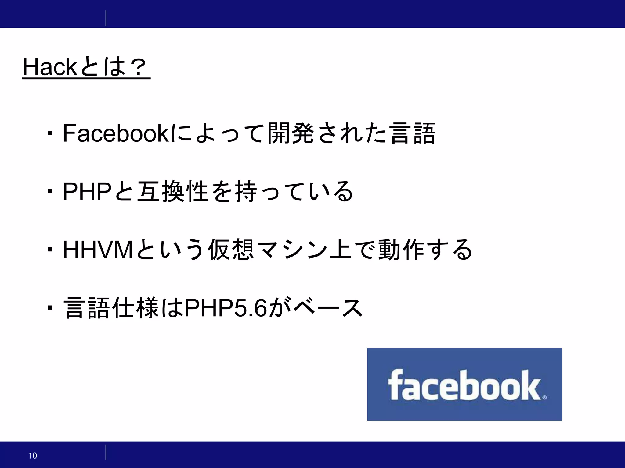 10 ・Facebookによって開発された言語 ・PHPと互換性を持っている ・HHVMという仮想マシン上で動作する ・言語仕様はPHP5.6がベース Hackとは？ 
