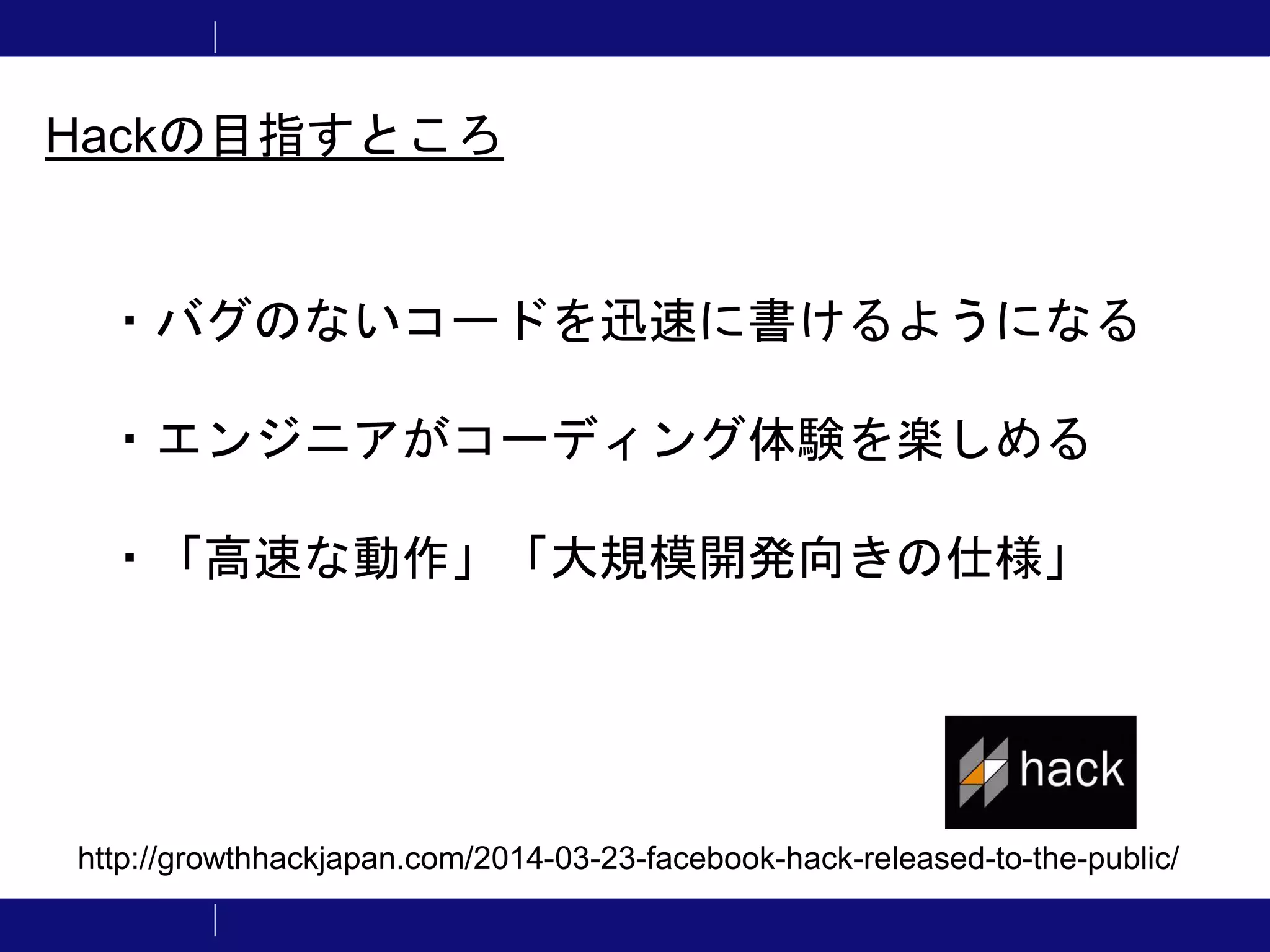 ・バグのないコードを迅速に書けるようになる ・エンジニアがコーディング体験を楽しめる ・「高速な動作」「大規模開発向きの仕様」 Hackの目指すところ http://growthhackjapan.com/2014-03-23-facebook-hack-released-to-the-public/ 
