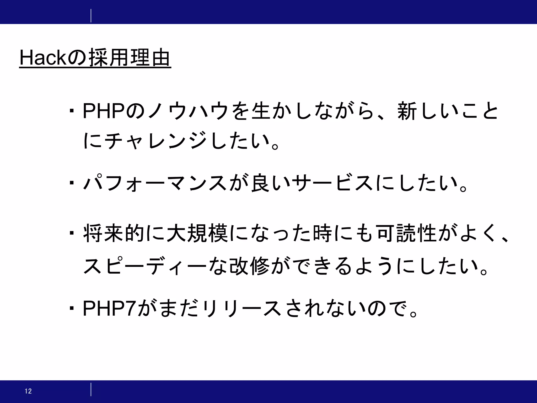 12 ・PHPのノウハウを生かしながら、新しいこと にチャレンジしたい。 ・パフォーマンスが良いサービスにしたい。 ・将来的に大規模になった時にも可読性がよく、 スピーディーな改修ができるようにしたい。 ・PHP7がまだリリースされないので。 Hackの採用理由 