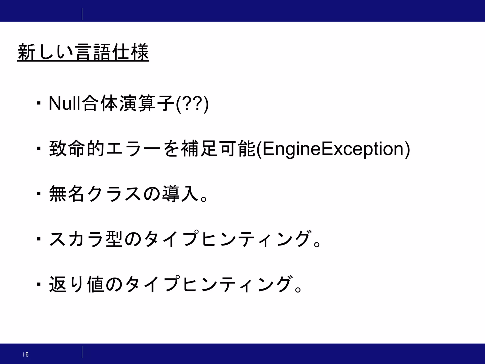 16 ・Null合体演算子(??) ・致命的エラーを補足可能(EngineException) ・無名クラスの導入。 ・スカラ型のタイプヒンティング。 ・返り値のタイプヒンティング。 新しい言語仕様 