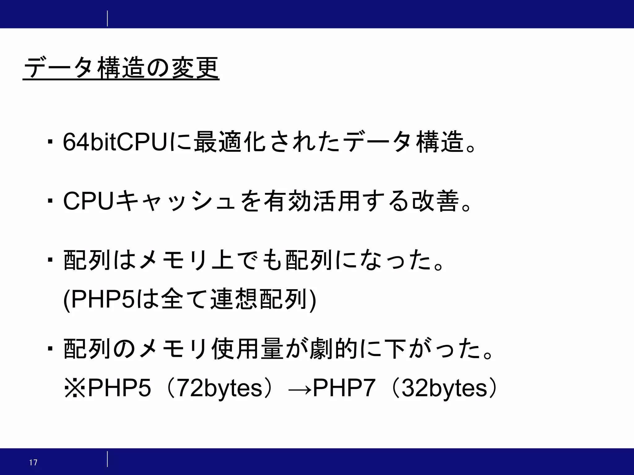17 ・64bitCPUに最適化されたデータ構造。 ・CPUキャッシュを有効活用する改善。 ・配列はメモリ上でも配列になった。 (PHP5は全て連想配列) ・配列のメモリ使用量が劇的に下がった。 ※PHP5（72bytes）→PHP7（32bytes） データ構造の変更 