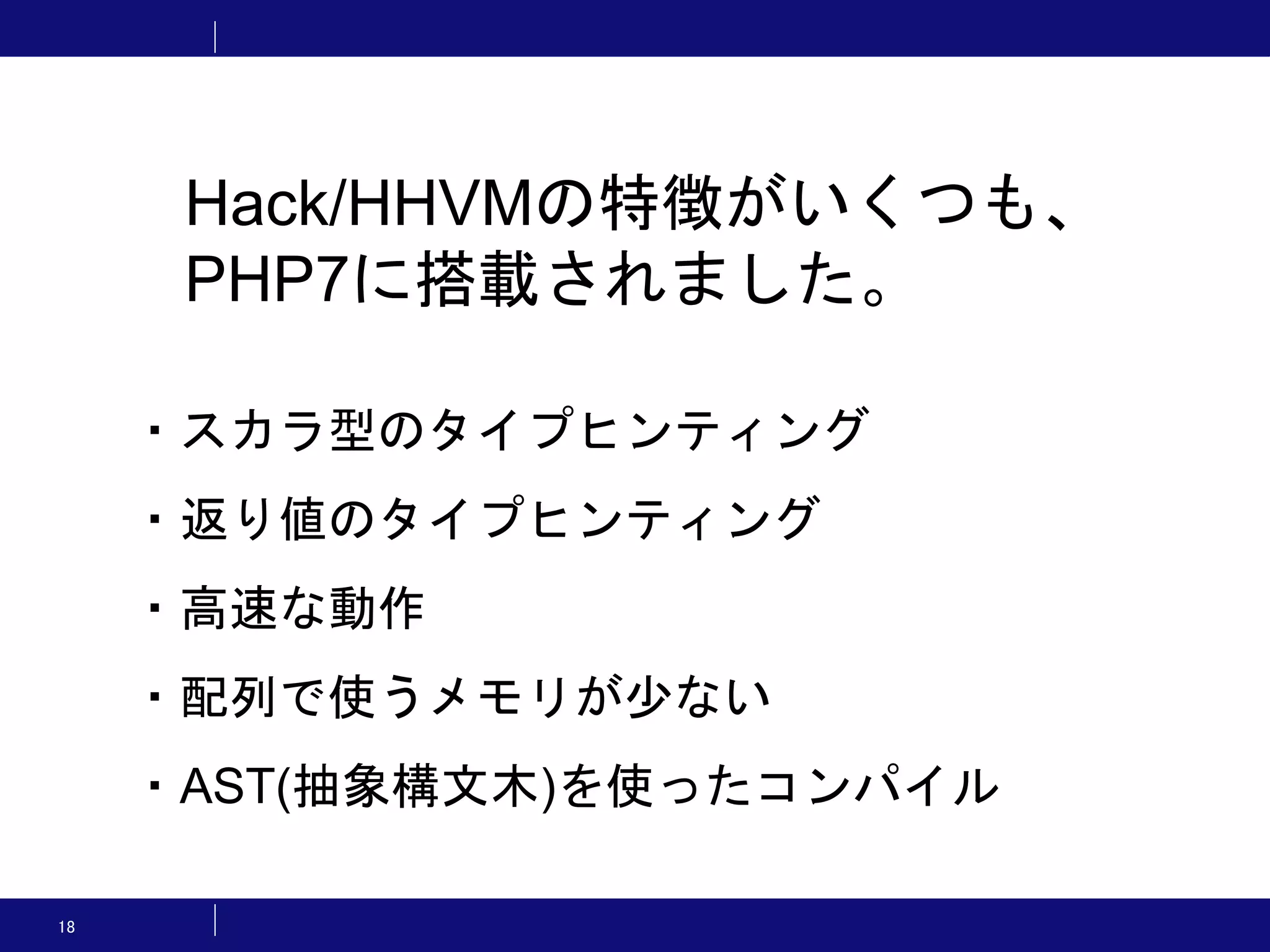 18 Hack/HHVMの特徴がいくつも、 PHP7に搭載されました。 ・スカラ型のタイプヒンティング ・返り値のタイプヒンティング ・高速な動作 ・配列で使うメモリが少ない ・AST(抽象構文木)を使ったコンパイル 