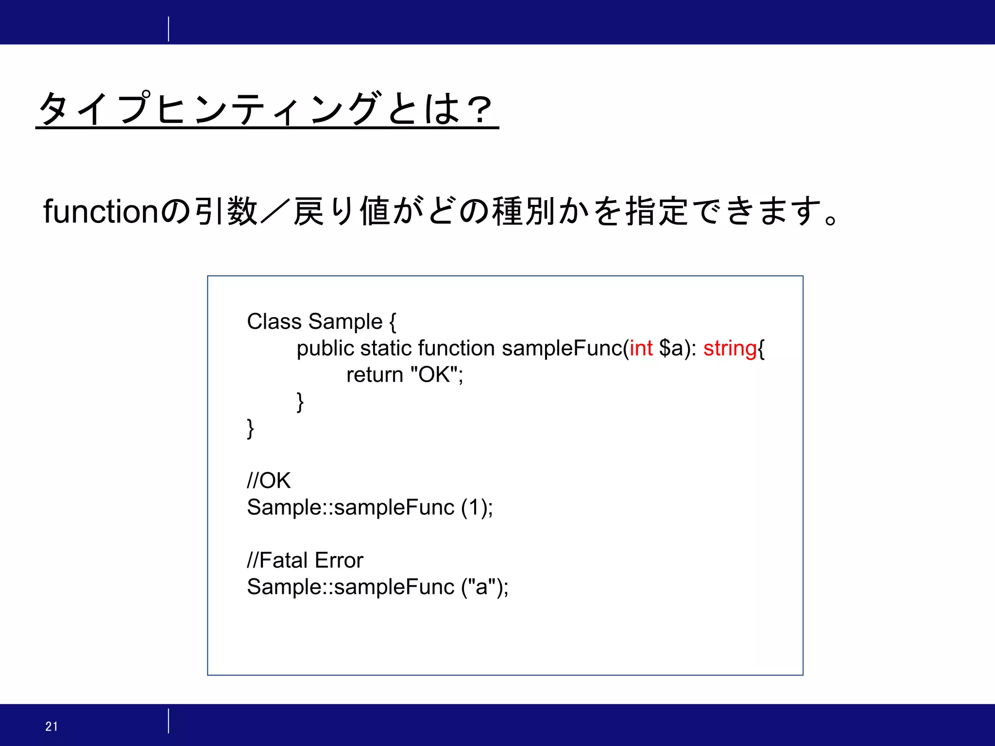 21 タイプヒンティングとは？ functionの引数／戻り値がどの種別かを指定できます。 Class Sample { public static function sampleFunc(int $a): string{ return "OK"; } } //OK Sample::sampleFunc (1); //Fatal Error Sample::sampleFunc ("a"); 