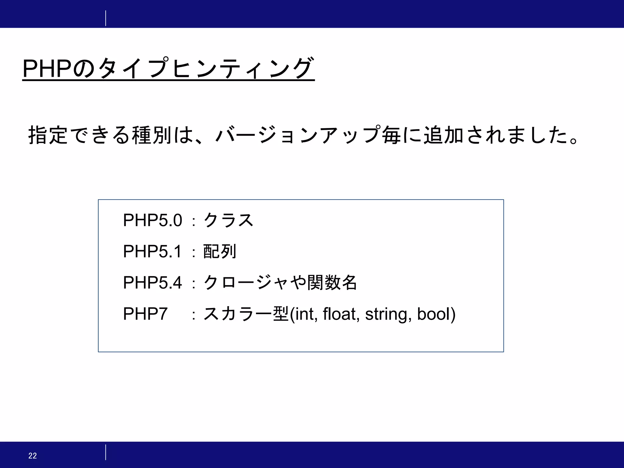 22 PHPのタイプヒンティング 指定できる種別は、バージョンアップ毎に追加されました。 PHP5.0 ：クラス PHP5.1 ：配列 PHP5.4 ：クロージャや関数名 PHP7 ：スカラー型(int, float, string, bool) 