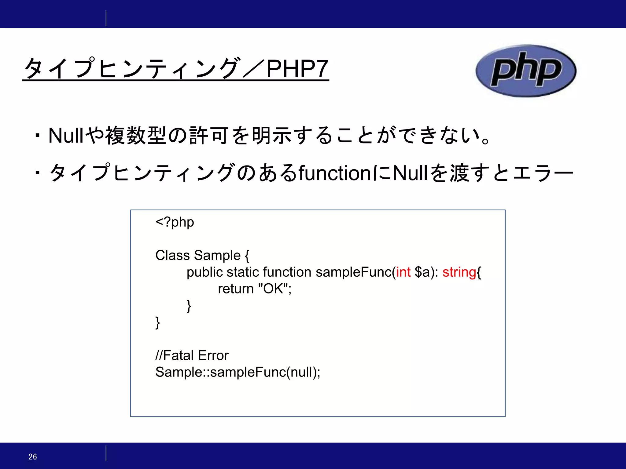 26 タイプヒンティング／PHP7 ・Nullや複数型の許可を明示することができない。 ・タイプヒンティングのあるfunctionにNullを渡すとエラー <?php Class Sample { public static function sampleFunc(int $a): string{ return "OK"; } } //Fatal Error Sample::sampleFunc(null); 