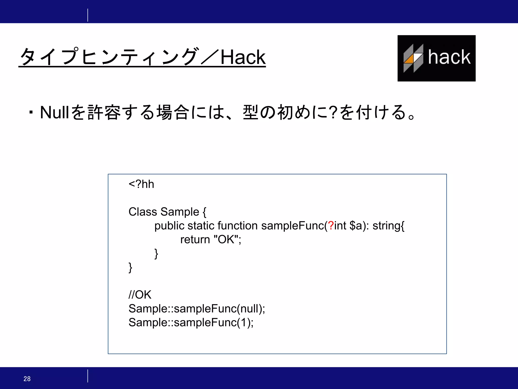 28 タイプヒンティング／Hack ・Nullを許容する場合には、型の初めに?を付ける。 <?hh Class Sample { public static function sampleFunc(?int $a): string{ return "OK"; } } //OK Sample::sampleFunc(null); Sample::sampleFunc(1); 