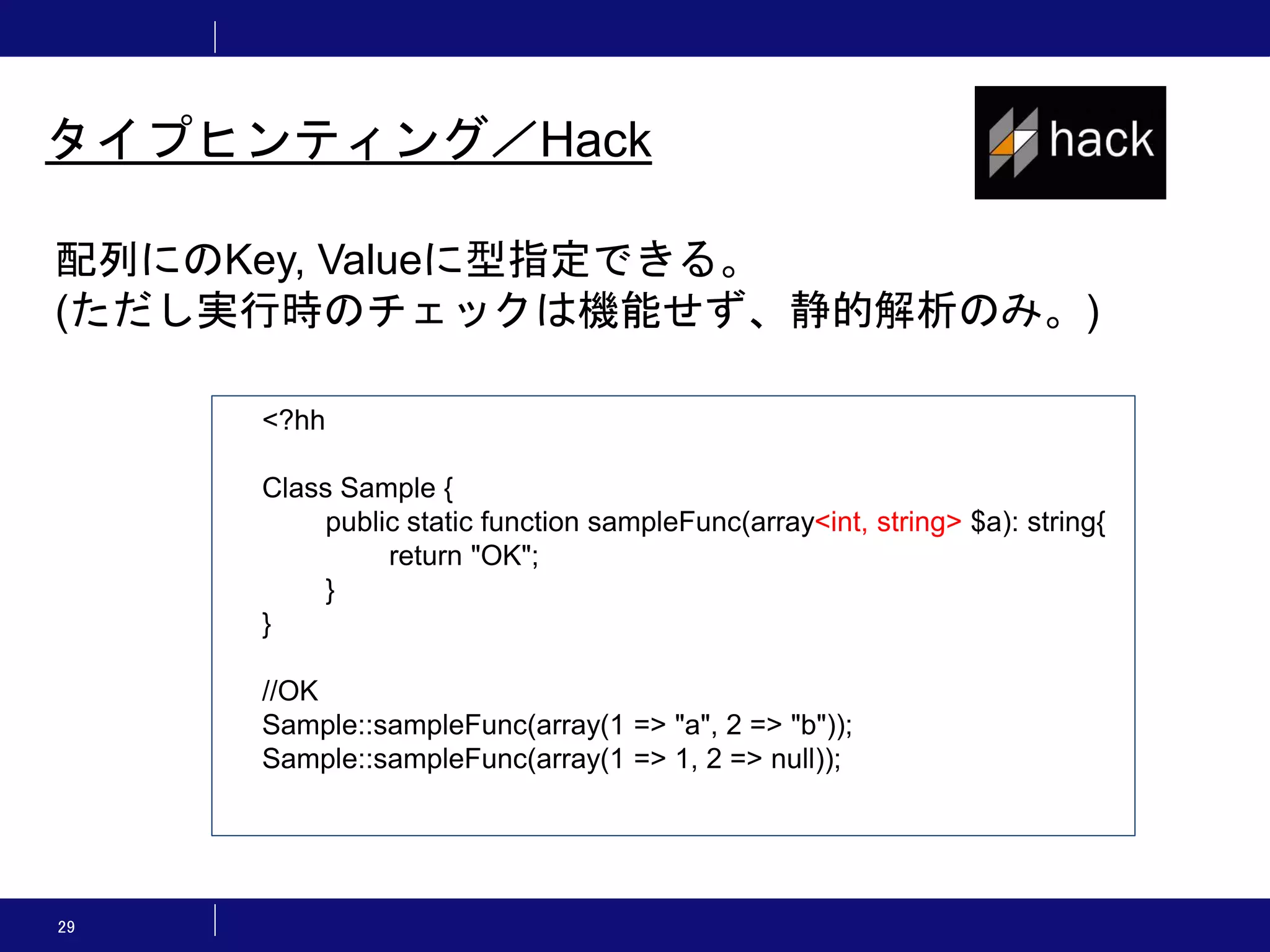 29 タイプヒンティング／Hack 配列にのKey, Valueに型指定できる。 (ただし実行時のチェックは機能せず、静的解析のみ。) <?hh Class Sample { public static function sampleFunc(array<int, string> $a): string{ return "OK"; } } //OK Sample::sampleFunc(array(1 => "a", 2 => "b")); Sample::sampleFunc(array(1 => 1, 2 => null)); 