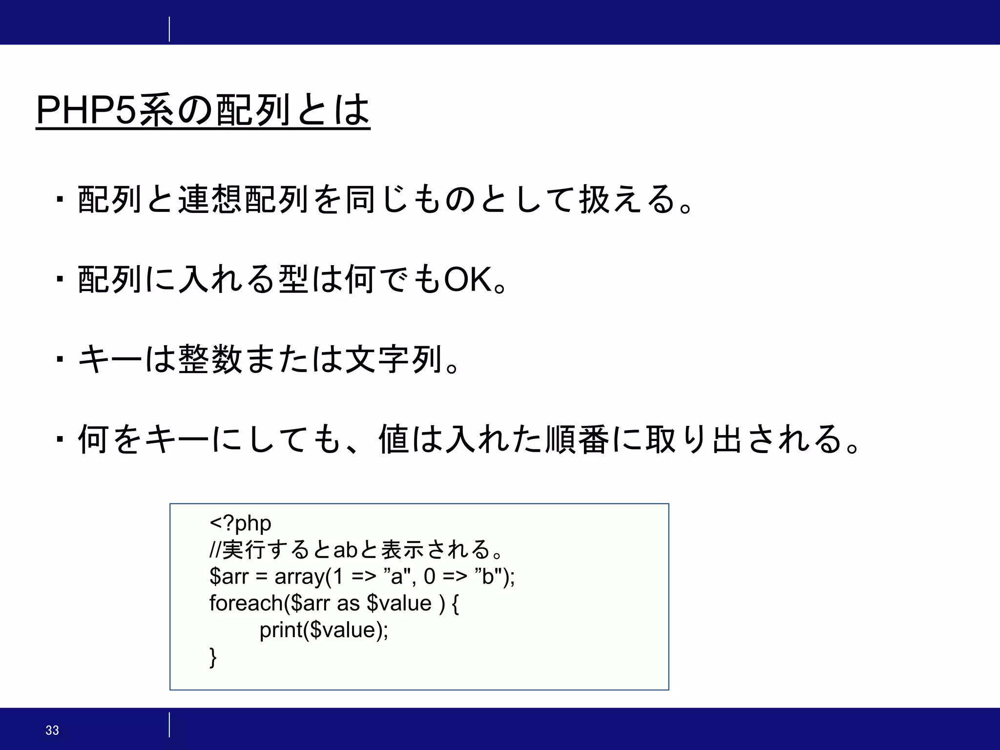 33 PHP5系の配列とは ・配列と連想配列を同じものとして扱える。 ・配列に入れる型は何でもOK。 ・キーは整数または文字列。 ・何をキーにしても、値は入れた順番に取り出される。 <?php //実行するとabと表示される。 $arr = array(1 => ”a", 0 => ”b"); foreach($arr as $value ) { print($value); } 